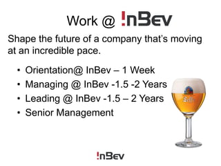 Work @ InBevShape the future of a company that’s moving at an incredible pace.Orientation@ InBev – 1 WeekManaging @ InBev -1.5 -2 YearsLeading @ InBev -1.5 – 2 YearsSenior Management