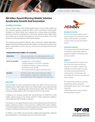 CASE STUDY: AB InBev


AB InBev Award-Winning Mobile Solution
Accelerates Growth And Innovation
BUSINESS SITUATION
Anheuser-Busch InBev is the leading global brewer and one of the world’s top
five consumer products companies. With a dream to become The Best Beer
Company in a Better World, the company has a strong, balanced portfolio.                     BUSINESS SITUATION
With four of the top 10 selling beers in the world, Anheuser-Busch InBev holds               Anheuser-Busch Inbev needed a way to
the number-one or number-two position in over 20 key markets. It has a key                   improve productivity for their Direct Store
presence in both developed and developing markets.                                           Delivery (DSD) operation and improve
                                                                                             accuracy of their invoicing and payment
The company was looking for effective, open, and proven mobile applications                  systems.
platform for their field sales professionals in order to maximize their productivity,
deliver outstanding customer service, control costs, and help accelerate the
                                                                                             SOLUTION OVERVIEW
sales cycle.
                                                                                             The company worked with Spring Wireless
                                                                                             to implement a fully mobile enterprise
 ANHEUSER-BUSCH INBEV AT A GLANCE
                                                                                             applications platform for field sales, field
 OVERVIEW                Anheuser-Busch InBev is the leading global brewer and               services, and DSD.
                         one of the world’s top five consumer products companies.
                                                                                             BENEFITS
 FACTS & FIGURES         • Headquarters in Leuven, Belgium
                                                                                             Anheuser-Busch InBev saw positive cash
                         • 120,000 employees in 25 Countries worldwide
                                                                                             flow by the third month, and ROI was
                         • For 2008, the combined company would have
                                                                                             achieved in six months. In addition, the
                           generated revenues of $39B
                                                                                             availability of real-time data for accurate
                         • The company works through six operational zones
                                                                                             and timely invoicing streamlined the
 BRANDS                  Portfolio of nearly 300 brands including three global               invoicing process, reducing days sales
                         brands (Budweiser ,Stella Artois, and Becks), and fast-             outstanding by 15%, from an average of 45
                         growing brands like Leffe, Hoegaarden, and many more.               days to 39 days.


SOLUTION                                                                                     This award wining solution has achieved
                                                                                             the following industry recognition:
Spring Wireless has been working with InBev since 2002, and since then has
                                                                                             2009 Mobilizer Award - Best in Class Supply
implemented its field mobile solutions for 4,500 mobile users in Brazil and 500
                                                                                             Chain/DSD
users in Belgium, integrating with Anheuser-Busch InBev SAP solution and
providing a single platform with local requirements for each country.                        2008 Motorola Award - Most Innovative
                                                                                             Enterprise Mobility Solution
In Belgium, the company worked with Spring Wireless to implement a fully
mobile solution based on the Spring mSeries™ mobile applications platform
utilizing Motorola MC70 Mobile computers.

The solution is now supporting the entire services delivery process between the
depots, warehouse workers, and truck drivers, mobilizing the entire workflow,
including dispatching orders, truck loading, delivery, pick up, payment, returning
to depot, unloading, checking stock, and data processing.
                                                                                                                               wireless
In addition, a lot of effort was put into the usability of the application, allowing
                                                                                                            www.springwireless.com
great adaptability to changing environments and future needs.                                              sales@springwireless.com
 