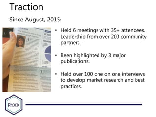 Traction
Since August, 2015:
• Held 6 meetings with 35+ attendees.
Leadership from over 200 community
partners.
• Been highlighted by 3 major
publications.
• Held over 100 one on one interviews
to develop market research and best
practices.
 