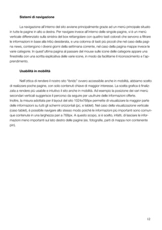 12
	 Sistemi di navigazione
	
	 La navigazione all’interno del sito avviene principalmente grazie ad un menù principale situato
in tutte le pagine in alto a destra. Per navigare invece all’interno delle singole pagine, vi è un menù
verticale differenziato sulla sinistra del box rettangolare con quattro tasti colorati che servono a filtrare
le informazioni in base alla tribù desiderata, e una colonna di tasti più piccoli che nel caso della pagi-
na news, contengono i diversi giorni della settimana corrente, nel caso della pagina mappe invece le
varie categorie. In quest’ultima pagina al passare del mouse sulle icone delle categorie appare una
finestrella con una scritta esplicativa delle varie icone, in modo da facilitarne il riconoscimento e l’ap-
prendimento.
	 Usabilità in mobilità
	
	 Nell’ottica di rendere il nostro sito “ibrido” ovvero accessibile anche in mobilità, abbiamo scelto
di realizzare poche pagine, con solo contenuti chiave di maggior interesse. La scelta grafica è finaliz-
zata a rendere più usabile e intuitivo il sito anche in mobilità. Ad esempio la posizione dei vari menù
secondari verticali suggerisce il percorso da seguire per usufruire delle informazioni offerte.
Inoltre, la misura adottata per il layout del sito 1024x768px permette di visualizzare la maggior parte
delle informazioni su tutti gli schermi orizzontali (pc, e teblet). Nel caso della visualizzazione verticale
(caso tablet), è possibile navigare allo stesso modo poiché le informazioni più importanti sono comun-
que contenute in una larghezza pari a 768px. A questo scopo, si è scelto, infatti, di lasciare le infor-
mazioni meno importanti sul lato destro delle pagine (es. fotografie, parti di mappa non contenente
pin).
 