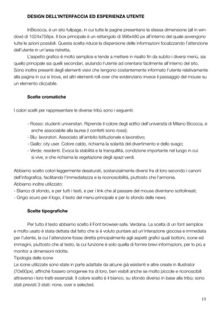 13
	 DESIGN DELL’INTERFACCIA ED ESPERIENZA UTENTE
	 InBicocca, è un sito fullpage, in cui tutte le pagine presentano la stessa dimensione (all in win-
dow) di 1024x758px. Il box principale è un rettangolo di 996x480 px all’interno del quale avvengono
tutte le azioni possibili. Questa scelta riduce la dispersione delle informazioni focalizzando l’attenzione
dell’utente in un’area ristretta.
	 L’aspetto grafico è molto semplice e tende a mettere in risalto fin da subito i diversi menù, sia
quello principale sia quelli secondari, aiutando l’utente ad orientarsi facilmente all’interno del sito.
Sono inoltre presenti degli elementi visivi che tengono costantemente informato l’utente relativamente
alla pagina in cui si trova, ed altri elementi roll-over che evidenziano invece il passaggio del mouse su
un elemento cliccabile.
	 Scelte cromatiche
I colori scelti per rappresentare le diverse tribù sono i seguenti:
	 - Rosso: studenti universitari. Riprende il colore degli edifici dell’università di Milano Bicocca, e 	
anche associabile alla laurea (i confetti sono rossi);
	 - Blu: lavoratori. Associato all’ambito Istituzionale e lavorativo;
	 - Giallo: city user. Colore caldo, richiama la solarità del divertimento e dello svago;
	 - Verde: residenti. Evoca la stabilità e la tranquillità, condizione importante nel luogo in cui 	 	
si vive, e che richiama la vegetazione degli spazi verdi.
Abbiamo scelto colori leggermente desaturati, sostanzialmente diversi fra di loro secondo i canoni
dell’infografica, facilitando l’immediatezza e la riconoscibilità, piuttosto che l’armonia.
Abbiamo inoltre utilizzato:
- Bianco di sfondo, e per tutti i testi, e per i link che al passare del mouse diventano sottolineati;
- Grigio scuro per il logo, il testo del menù principale e per lo sfondo delle news.
	 Scelte tipografiche
	
	 Per tutto il testo abbiamo scelto il Font browser-safe, Verdana. La scelta di un font semplice
e molto usato è stata dettata dal fatto che si è voluto puntare ad un’interazione giocosa e immediata
per l’utente, la cui l’attenzione fosse diretta principalmente agli aspetti grafici quali bottoni, icone ed
immagini, piuttosto che al testo, la cui funzione è solo quella di fornire brevi informazioni, per lo più a
monitor a dimensioni ridotte.
Tipologia delle icone
Le icone utilizzate sono state in parte adattate da alcune già esistenti e altre create in illustrator
(70x60px), affinchè fossero omogenee tra di loro, ben visibili anche se molto piccole e riconoscibili
attraverso i loro tratti essenziali. Il colore scelto è il bianco, su sfondo diverso in base alla tribù; sono
stati previsti 3 stati: none, over e selected.
 