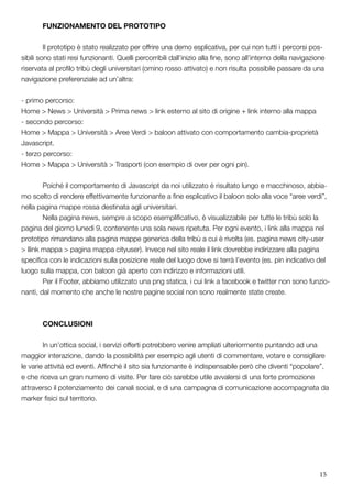 15
	 FUNZIONAMENTO DEL PROTOTIPO
	 Il prototipo è stato realizzato per offrire una demo esplicativa, per cui non tutti i percorsi pos-
sibili sono stati resi funzionanti. Quelli percorribili dall’inizio alla fine, sono all’interno della navigazione
riservata al profilo tribù degli universitari (omino rosso attivato) e non risulta possibile passare da una
navigazione preferenziale ad un’altra:
- primo percorso:
Home > News > Università > Prima news > link esterno al sito di origine + link interno alla mappa
- secondo percorso:
Home > Mappa > Università > Aree Verdi > baloon attivato con comportamento cambia-proprietà
Javascript.
- terzo percorso:
Home > Mappa > Università > Trasporti (con esempio di over per ogni pin).
	 Poiché il comportamento di Javascript da noi utilizzato è risultato lungo e macchinoso, abbia-
mo scelto di rendere effettivamente funzionante a fine esplicativo il baloon solo alla voce “aree verdi”,
nella pagina mappe rossa destinata agli universitari.
	 Nella pagina news, sempre a scopo esemplificativo, è visualizzabile per tutte le tribù solo la
pagina del giorno lunedì 9, contenente una sola news ripetuta. Per ogni evento, i link alla mappa nel
prototipo rimandano alla pagina mappe generica della tribù a cui è rivolta (es. pagina news city-user
> llink mappa > pagina mappa cityuser). Invece nel sito reale il link dovrebbe indirizzare alla pagina
specifica con le indicazioni sulla posizione reale del luogo dove si terrà l’evento (es. pin indicativo del
luogo sulla mappa, con baloon già aperto con indirizzo e informazioni utili.
	 Per il Footer, abbiamo utilizzato una png statica, i cui link a facebook e twitter non sono funzio-
nanti, dal momento che anche le nostre pagine social non sono realmente state create.
	CONCLUSIONI
	 In un’ottica social, i servizi offerti potrebbero venire ampliati ulteriormente puntando ad una
maggior interazione, dando la possibilità per esempio agli utenti di commentare, votare e consigliare
le varie attività ed eventi. Affinché il sito sia funzionante è indispensabile però che diventi “popolare”,
e che riceva un gran numero di visite. Per fare ciò sarebbe utile avvalersi di una forte promozione
attraverso il potenziamento dei canali social, e di una campagna di comunicazione accompagnata da
marker fisici sul territorio.
 