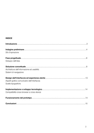 2
INDICE
Introduzione....................................................................................................................................3
Indagine preliminare......................................................................................................................4
Siti d’ispirazione
Fase progettuale............................................................................................................................8
Sviluppo dell’idea
Soluzione concettuale...................................................................................................................8	
Architettura dell’informazione ed usabilità
Sistemi di navigazione
Design dell’interfaccia ed esperienza utente	............................................................................13
Aspetti grafico comunicativi dell’interfaccia
Scelte tipografiche
Implementazione e sviluppo tecnologico..................................................................................14
Compatibilità cross-browser e cross-device
Funzionamento del prototipo......................................................................................................14
Conclusioni...................................................................................................................................15
 