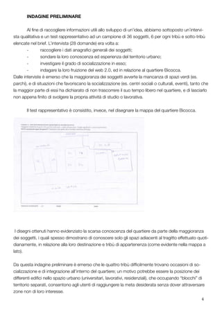 4
	 INDAGINE PRELIMINARE
	 Al fine di raccogliere informazioni utili allo sviluppo di un’idea, abbiamo sottoposto un’intervi-
sta qualitativa e un test rappresentativo ad un campione di 36 soggetti, 6 per ogni tribù e sotto-tribù
elencate nel brief. L’intervista (28 domande) era volta a:
	 -	 raccogliere i dati anagrafici generali dei soggetti;
	 -	 sondare la loro conoscenza ed esperienza del territorio urbano;
	 -	 investigare il grado di socializzazione in esso;
	 -	 indagare la loro fruizione del web 2.0, ed in relazione al quartiere Bicocca.
Dalle interviste è emerso che la maggioranza dei soggetti avverte la mancanza di spazi verdi (es.
parchi), e di situazioni che favoriscano la socializzazione (es. centri sociali o culturali, eventi), tanto che
la maggior parte di essi ha dichiarato di non trascorrere il suo tempo libero nel quartiere, e di lasciarlo
non appena finito di svolgere la propria attività di studio o lavorativa.
	 Il test rappresentativo è consistito, invece, nel disegnare la mappa del quartiere Bicocca.
I disegni ottenuti hanno evidenziato la scarsa conoscenza del quartiere da parte della maggioranza
dei soggetti, i quali spesso dimostrano di conoscere solo gli spazi adiacenti al tragitto effettuato quoti-
dianamente, in relazione alla loro destinazione e tribù di appartenenza (come evidente nella mappa a
lato).
Da questa indagine preliminare è emerso che le quattro tribù difficilmente trovano occasioni di so-
cializzazione e di integrazione all’interno del quartiere; un motivo potrebbe essere la posizione dei
differenti edifici nello spazio urbano (universitari, lavorativi, residenziali), che occupando “blocchi” di
territorio separati, consentono agli utenti di raggiungere la meta desiderata senza dover attraversare
zone non di loro interesse.
 
