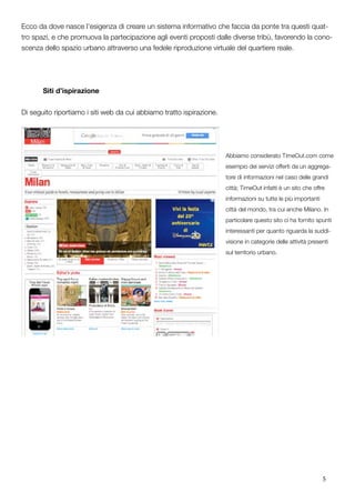 5
Ecco da dove nasce l’esigenza di creare un sistema informativo che faccia da ponte tra questi quat-
tro spazi, e che promuova la partecipazione agli eventi proposti dalle diverse tribù, favorendo la cono-
scenza dello spazio urbano attraverso una fedele riproduzione virtuale del quartiere reale.
	 Siti d’ispirazione
Di seguito riportiamo i siti web da cui abbiamo tratto ispirazione.
Abbiamo considerato TimeOut.com come
esempio dei servizi offerti da un aggrega-
tore di informazioni nel caso delle grandi
città; TimeOut infatti è un sito che offre
informazioni su tutte le più importanti
città del mondo, tra cui anche Milano. In
particolare questo sito ci ha fornito spunti
interessanti per quanto riguarda la suddi-
visione in categorie delle attività presenti
sul territorio urbano.
			
	
 