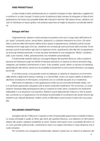 8
	 FASE PROGETTUALE
	 La fase iniziale è stata caratterizzata da un costante emergere di idee, elaborate e vagliate fino
a confluire in un solo concept. Il nostro punto di partenza è stato cercare di sviluppare un’idea di sito/
applicazione che fosse il più possibile fedele alle indicazioni del brief. Allo stesso tempo, abbiamo cer-
cato di individuare un layout grafico che potesse esprimere al meglio la soluzione concettuale definiti-
va.
	 Sviluppo dell’idea
	 Originariamente, abbiamo voluto pensare al quartiere come ad un luogo dato dall’insieme di
più “spazi” (università, lavoro, tempo libero, abitazioni), in costante interazione tra di loro. Gli utenti,
oltre a usufruire delle informazioni relative al loro spazio di appartenenza, avrebbero potuto trovare
interesse anche negli spazi vicini (es. residente che consulta gli eventi promossi dall’università). Si era
pensato quindi di permettere agli utenti di registrarsi al sito, specificando oltre alla tribù di appartenen-
za anche gli interessi personali, in modo da poter beneficiare di una navigazione “filtrata” e preferen-
ziale, e per ricevere, inoltre, periodicamente una newsletter personalizzata.
	 Fondamentale sarebbe stata poi una pagina Mappa del quartiere Bicocca, volta a aiutare le
persone ad individuare luoghi ed attività d’interesse attraverso un sistema di ricerca semantico (tag,
categorie), per facilitare l’orientamento in esso. Il sito avrebbe, quindi, offerto un servizio di marketing
geolocalizzato alle attività, dando loro la possibilità di presentarsi e promuoversi attraverso una pagina
personale.
	 In un’ottica social, si era pensato anche di realizzare un sistema di votazione e di commento
delle attività e degli eventi (rating e ranking), e un Social Wall, ovvero uno spazio adibito al dibattito e
alla libera circolazione di informazioni, ovviamente con un controllo da parte di un moderatore.
	 Nell’intento di realizzare un sito-applicazione rivolto ad una comunità territoriale ridotta, non
ci è sembrato appropriato sviluppare tutte le sezioni ipotizzate inizialmente. Per funzionare, un social
network necessita della partecipazione attiva e costante di molto utenti, condizione non facilmente
realizzabile in una situazione così specifica. Abbiamo quindi abbandonato l’idea di un sito di questo
tipo, puntando su un’applicazione che sfruttasse le potenzialità di condivisione dei social-network già
esistenti e più utilizzati (facebook, twitter), al fine di diffondere e promuovere il nostro sito il più possi-
bile.
	 SOLUZIONE CONCETTUALE
	 Il progetto del sito “InBicocca” è ispirato a criteri di essenzialità ergonomica e di facilità d’utilizzo.
Lo scopo principale è quello di offrire agli utenti del quartiere Bicocca, una selezione di informazioni
relative alle quattro categorie predefinite di utenti. Queste informazioni sono consultabili all’interno di
un unico pannello polifunzionale, contenente le news o la mappa informativa in base all’azione che si
vuole compiere.
	 Per consentire una navigazione preferenziale, abbiamo optato per un sistema di selezione del
 
