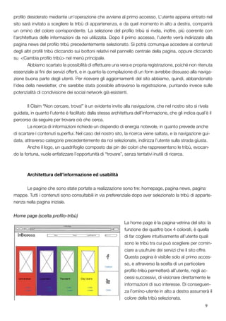 9
profilo desiderato mediante un’operazione che avviene al primo accesso. L’utente appena entrato nel
sito sarà invitato a scegliere la tribù di appartenenza, e da quel momento in alto a destra, comparirà
un omino del colore corrispondente. La selezione del profilo tribù si rivela, inoltre, più coerente con
l’architettura delle informazioni da noi utilizzata. Dopo il primo accesso, l’utente verrà indirizzato alla
pagina news del profilo tribù precedentemente selezionato. Si potrà comunque accedere ai contenuti
degli altri profili tribù cliccando sui bottoni relativi nel pannello centrale della pagina, oppure cliccando
su <Cambia profilo tribù> nel menù principale.
	 Abbiamo scartato la possibilità di effettuare una vera e propria registrazione, poiché non ritenuta
essenziale ai fini dei servizi offerti, e in quanto la compilazione di un form avrebbe dissuaso alla naviga-
zione buona parte degli utenti. Per ricevere gli aggiornamenti del sito abbiamo, quindi, abbandonato
l’idea della newsletter, che sarebbe stata possibile attraverso la registrazione, puntando invece sulle
potenzialità di condivisione dei social network già esistenti.
	 Il Claim “Non cercare, trova!” è un evidente invito alla navigazione, che nel nostro sito si rivela
guidata, in quanto l’utente è facilitato dalla stessa architettura dell’informazione, che gli indica qual’è il
percorso da seguire per trovare ciò che cerca.
	 La ricerca di informazioni richiede un dispendio di energia notevole, in quanto prevede anche
di scartare i contenuti superflui. Nel caso del nostro sito, la ricerca viene saltata, e la navigazione gui-
data, attraverso categorie precedentemente da noi selezionate, indirizza l’utente sulla strada giusta.
	 Anche il logo, un quadrifoglio composto dai pin dei colori che rappresentano le tribù, evocan-
do la fortuna, vuole enfatizzare l’opportunità di “trovare”, senza tentativi inutili di ricerca.
	 Architettura dell’informazione ed usabilità
	
	 Le pagine che sono state portate a realizzazione sono tre: homepage, pagina news, pagina
mappe. Tutti i contenuti sono consultabili in via preferenziale dopo aver selezionato la tribù di apparte-
nenza nella pagina iniziale.
Home page (scelta profilo-tribù)
La home page è la pagina-vetrina del sito: la
funzione dei quattro box 4 colorati, è quella
di far cogliere intuitivamente all’utente quali
sono le tribù tra cui può scegliere per comin-
ciare a usufruire dei servizi che il sito offre.
Questa pagina è visibile solo al primo acces-
so, e attraverso la scelta di un particolare
profilo-tribù permetterà all’utente, negli ac-
cessi successivi, di visionare direttamente le
informazioni di suo interesse. Di conseguen-
za l’omino-utente in alto a destra assumerà il
colore della tribù selezionata.
 