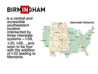 is a central and accessible southeastern location intersected by three interstate systems C I-59,  I-20, I-65.and soon to be four with the addition of I-22 leading to Memphis.  