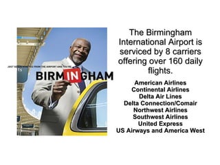 The Birmingham International Airport is serviced by 8 carriers offering over 160 daily flights. American Airlines Continental Airlines Delta Air Lines Delta Connection/Comair Northwest Airlines Southwest Airlines United Express US Airways and America West 