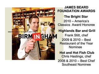 JAMES BEARD FOUNDATION AWARDS The Bright Star  2010 C Americas Classics  Award Honoree Highlands Bar and Grill  Frank Stitt, chef 2009 & 2010 C Best Restaurant of the Year Nominee  Hot and Hot Fish Club  Chris Hastings, chef 2008 & 2010 C Best Chef Southeast Nominee 