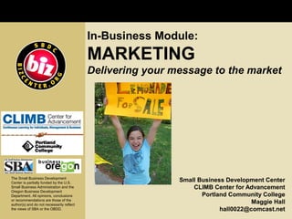In-Business Module:
                                           MARKETING
                                           Delivering your message to the market




The Small Business Development
Center is partially funded by the U.S.
                                                            Small Business Development Center
Small Business Administration and the                           CLIMB Center for Advancement
Oregon Business Development
Department. All opinions, conclusions                              Portland Community College
or recommendations are those of the
author(s) and do not necessarily reflect
                                                                                   Maggie Hall
the views of SBA or the OBDD.                                            hall0022@comcast.net
 