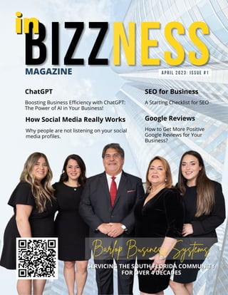 APRIL 2023: iSSUE #1
How Social Media Really Works
Boosting Business Efficiency with ChatGPT:
The Power of AI in Your Business!
MAGAZINE
Barlop Business Systems
ChatGPT
Why people are not listening on your social
media profiles.
in
in
SERVICING THE SOUTH FLORIDA COMMUNITY
SERVICING THE SOUTH FLORIDA COMMUNITY
FOR OVER 4 DECADES
FOR OVER 4 DECADES
SEO for Business
A Starting Checklist for SEO
Google Reviews
How to Get More Positive
Google Reviews for Your
Business?
 