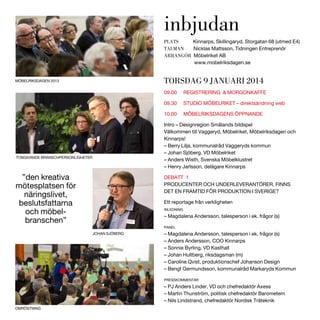 inbjudan
PLATS
Kinnarps, Skillingaryd, Storgatan 68 (utmed E4)
TALMAN
Nicklas Mattsson, Tidningen Entreprenör
ARRANGÖR Möbelriket AB
www.mobelriksdagen.se

TORSDAG 9 JANUARI 2014

MÖBELRIKSDAGEN 2013

09.00

REGISTRERING & MORGONKAFFE

09.30

STUDIO MÖBELRIKET – direktsändning web

10.00

MÖBELRIKSDAGENS ÖPPNANDE

Intro – Designregion Smålands bildspel
Välkommen till Vaggeryd, Möbelriket, Möbelriksdagen och
Kinnarps!
– Berry Lilja, kommunalråd Vaggeryds kommun
– Johan Sjöberg, VD Möbelriket
– Anders Wisth, Svenska Möbelklustret
– Henry Jarlsson, delägare Kinnarps

TONGIVANDE BRANSCHPERSONLIGHETER

”den kreativa
mötesplatsen för
näringslivet,
beslutsfattarna
och möbelbranschen”

DEBATT 1
PRODUCENTER OCH UNDERLEVERANTÖRER, FINNS
DET EN FRAMTID FÖR PRODUKTION I SVERIGE?
Ett reportage från verkligheten
INLEDNING

– Magdalena Andersson, talesperson i ek. frågor (s)
PANEL

JOHAN SJÖBERG

– Magdalena Andersson, talesperson i ek. frågor (s)
– Anders Andersson, COO Kinnarps
– Sonnie Byrling, VD Kasthall
– Johan Hultberg, riksdagsman (m)
– Caroline Qvist, produktionschef Johanson Design
– Bengt Germundsson, kommunalråd Markaryds Kommun
PRESSKOMMENTAR

– PJ Anders Linder, VD och chefredaktör Axess
– Martin Thunström, politisk chefredaktör Barometern
– Nils Lindstrand, chefredaktör Nordisk Träteknik
OMRÖSTNING

 