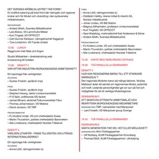 DET SVENSKA MÖBELKLUSTRET TAR FORM !
En kraftfull satsning på bred front där näringsliv och regioner
krokar arm för tillväxt och utveckling i den sydsvenska
möbelindustrin.
MEDVERKANDE

– Anders Wisth, Svenska Möbelklustret
– Lars Bülow, VD Lammhults Möbel
– Kurt Tingdal, VD OFFECCT
– Carl-Gunnar Karlsson, näringslivschef Vaggeryd
– Tore Lindström, VD Tranås United
12.00

LUNCH

Studio Möbelriket – direktsändning web
Incheckning till hotellen
13.00 DEBATT 2
VAR HITTAR INDUSTRIN MORGONDAGENS ARBETSKRAFT?
Ett reportage från verkligheten
INLEDNING

– Gustav Fridolin, språkrör (mp)
PANEL

– Gustav Fridolin, språkrör (mp)
– Stephen Hwang, rektor Linnéuniversitetet
– P-O Sjöö, ordförande GS-facket
– James Minard, skolchef Folkuniversitetet Tibro
– Thomas Johannesson, VD Materia
– David Jonsson, VD TMF
PRESSKOMMENTAR

– PJ Anders Linder, VD och chefredaktör Axess
– Martin Thunström, politisk chefredaktör Barometern
– Nils Lindstrand, chefredaktör Nordisk Träteknik
DEBATT 3
VÄRLDEN UTANFÖR - FINNS TILLVÄXTEN I EN UTÖKAD
INTERNATIONALISERING?
Ett reportage från verkligheten
INLEDNING

– Annie Lööf, näringsminister (c)

PANEL

– Annie Lööf, näringsminister (c)
– Oddbjörn Hatlöy, Arena möbel & interiör AS,
Norska möbelklustret
– Johan Lindau, VD Blå Station
– Magnus Silfverhielm, professor Linnéuniversitetet
– Kurt Tingdahl, VD OFFECCT
– Sara Wadskog, marknadschef Karl Andersson & Söner
– Anders Wisth, Svenska Möbelklustret
PRESSKOMMENTAR

– PJ Anders Linder, VD och chefredaktör Axess
– Martin Thunström, politisk chefredaktör Barometern
– Nils Lindstrand, chefredaktör Nordisk Träteknik
15.30

KAFFE MED SMÅLÄNDSK OSTKAKA

16.00

TVÅ PARALLELLA SEMINARIER

DEBATT 4
HUR KAN REGIONERNA BIDRA TILL ETT STARKARE
NÄRINGSLIV ?
Den regionala tillväxten beror på många faktorer. Nicklas
Mattsson leder ett samtal om regionernas tillväxt, potential
och kraft. Ledande personligheter ger sin syn på hot och
möjligheter för att bli verkliga tillväxtregioner.
SEMINARIUM 5
ATT SKAPA EN ATTRAKTIV ARBETSMILJÖ OCH
REKRYTERA MORGONDAGENS MEDARBETARE
SEMINARIEVÄRD TMF i samarbete med Manpower
– Lars Forseth, VD Manpower group Sverige
16.45

TVÅ PARALLELLA SEMINARIER

SEMINARIUM 6
NÄSTA GENERATION TAR VID, HOT ELLER MÖJLIGHET?
SEMINARIEVÄRD Almi Företagspartner
– Ulf Norberg, ALMI Företagspartner Kronoberg
– Thomas Eklöf, ALMI Företagspartner i Jönköping

 