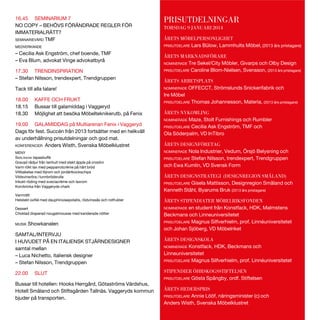 16.45 SEMINARIUM 7
NO COPY – BEHÖVS FÖRÄNDRADE REGLER FÖR
IMMATERIALRÄTT?
SEMINARIEVÄRD TMF
MEDVERKANDE

– Cecilia Ask Engström, chef boende, TMF
– Eva Blum, advokat Vinge advokatbyrå
17.30 TRENDINSPIRATION
– Stefan Nilsson, trendexpert, Trendgruppen
Tack till alla talare!
18.00
18.15
18.30

KAFFE OCH FRUKT
Bussar till galamiddag i Vaggeryd
Möjlighet att besöka Möbelteknikerutb. på Fenix

19.00 GALAMIDDAG på Multiarenan Fenix i Vaggeryd
Dags för fest. Succén från 2013 fortsätter med en helkväll
av underhållning prisutdelningar och god mat.
KONFERENCIER Anders Wisth, Svenska Möbelklustret
MENY

SMÅLÄNDSK
Gravad rådjur från tenhult med stekt äpple på crostini
Varm rökt lax med pepparrotcrème på hårt bröd
Viltbakelse med löjrom och jordärtkockschips
Vildsvinsröra i tunnbrödsrulle
Inkokt röding med sveciacrème och laxrom
Korvbricka från Vaggeryds chark

PRISUTDELNINGAR
TORSDAG 9 JANUARI 2014
ÅRETS MÖBELPERSONLIGHET
PRISUTDELARE Lars Bülow, Lammhults Möbel, (2013 års pristagare)
ÅRETS MARKNADSFÖRARE
NOMINERADE Tre Sekel/City Möbler, Givarps och Olby Design
PRISUTDELARE Caroline Blom-Nielsen, Svensson, (2013 års pristagare)
ÅRETS ARBETSPLATS
NOMINERADE OFFECCT, Strömslunds Snickerifabrik och
Ire Möbel
PRISUTDELARE Thomas Johannesson, Materia, (2013 års pristagare)
ÅRETS NYKOMLING
NOMINERADE Maze, Stolt Furnishings och Rumbler
PRISUTDELARE Cecilia Ask Engström, TMF och
Ola Söderpalm, VD InTibro
ÅRETS DESIGNFÖRETAG
NOMINERADE Nola Industrier, Vedum, Örsjö Belysning och
PRISUTDELARE Stefan Nilsson, trendexpert, Trendgruppen
och Ewa Kumlin, VD Svensk Form
ÅRETS DESIGNSTRATEGI (DESIGNREGION SMÅLAND)
PRISUTDELARE Gisela Mattisson, Designregion Småland och
Kenneth Ståhl, Byarums Bruk (2013 års pristagare)

Varmrätt
Dessert
Choklad draperad nougatmousse med kanderade nötter
MUSIK

Showkanalen

SAMTAL/INTERVJU
I HUVUDET PÅ EN ITALIENSK STJÄRNDESIGNER
samtal mellan
– Luca Nichetto, italiensk designer
– Stefan Nilsson, Trendgruppen
22.00

SLUT

Bussar till hotellen: Hooks Herrgård, Götaströms Värdshus,
Hotell Småland och Stiftsgården Tallnäs. Vaggeryds kommun
bjuder på transporten.

ÅRETS STIPENDIATER MÖBELRIKSFONDEN
NOMINERADE en student från Konstfack, HDK, Malmstens
Beckmans och Linneuniversitetet
PRISUTDELARE Magnus Silfverhielm, prof. Linnéuniversitetet
och Johan Sjöberg, VD Möbelriket
ÅRETS DESIGNSKOLA
NOMINERADE Konstfack, HDK, Beckmans och
Linneuniversitetet
PRISUTDELARE Magnus Silfverhielm, prof. Linnéuniversitetet
STIPENDIER ÖHRSKOGSSTIFTELSEN
PRISUTDELARE Gösta Spångby, ordf. Stiftelsen
ÅRETS HEDERSPRIS
PRISUTDELARE Annie Lööf, näringsminister (c) och
Anders Wisth, Svenska Möbelklustret

 