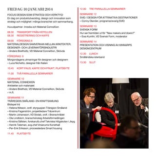 FREDAG 10 JANUARI 2014

12.00

FOCUS DESIGN SOM STRATEGI OCH VERKTYG!
En dag om produktutveckling, design och innovation som
strategi och möjlighet i många branscher och sammanhang.

SEMINARIE 12
SVID / DESIGN FÖR ATTRAKTIVA DESTINATIONER
– Conny Olander, programansvarig SVID

Huvudpartner- Inredia och Material ConneXion

SEMINARIE 13
SVENSK FORM
Hur ser framtiden ut för ”New makers and doers?”
– Ewa Kumlin, VD Svensk Form, moderator

08.30
08.30

TRANSPORT FRÅN HOTELLEN
REGISTRERING OCH KAFFE

09.00 FÖREDRAG 8
MATERIALDESIGN SAMVERKAN MELLAN ARKITEKTER,
DESIGNER- OCH LEVERANTÖRSINDUSTRI
– Anders Breitholtz, VD Material ConneXion, Skövde
FÖREDRAG 9
Morgondagens utmaningar för designen och designern
– Luca Nichetto, designer från Italien
10.45

KORT PAUS, KAFFE OCH FRUKT, PLATSBYTE

11.00

TVÅ PARALLELLA SEMINARIER

SEMINARIE 10
MATERIAL CONNEXION
Arkitekter och materialet
– Anders Breitholz, VD Material ConneXion, Skövde
SEMINARIE 11
TRÄREGION SMÅLAND- EN KRAFTSAMLING
Bildspel trä
– Helena Nilsson, ordf. styrguppen Träregion Småland
– Kristina Fagerström, projektledare Träcentrum
– Martin Johansson, VD Stolab, ordf. i Branschrådet
– Ola Lindblom, branschstrateg Arbetsförmedlingen
– Kristina Säfsten, forskarutb.chef Tekniska Högskolan i Jkpg
– Henrik Teleman, avg.chef Virserums Konsthall
– Per-Erik Eriksson, processledare Smart housing
11.45

PLATSBYTE

TRE PARALLELLA SEMINARIER

SEMINARIE 14
PRESENTATION OCH VISNING AV KINNARPS
DESIGNCENTRUM
12.30 LUNCH
Småländska isterband
13.30

SLUT

 