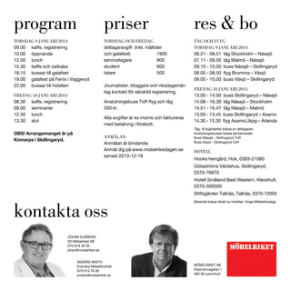 program

priser

res & bo

TORSDAG 9 JANUARI 2014

TORSDAG OCH FREDAG
deltagaravgift (inkl. måltider
och galafest)
1900
servicetagare
900
student
600
talare
500

TÅG OCH FLYG
TORSDAG 9 JANUARI 2014
06.21 - 08.51 tåg Stockholm – Nässjö
07.11 - 09.05 tåg Malmö – Nässjö
09.10 - 10.00 buss Nässjö – Skillingaryd

10.00
12.00

öppnande
lunch

18.15
19.00
22.00

bussar till galafest
galafest på Fenix i Vaggeryd
bussar till hotellen

FREDAG 10 JANUARI 2014
09.00
12.30
13.30

09.00 - 10.00 buss Växjö – Skillingaryd
Journalister, bloggare och riksdagsmän
tag kontakt för särskild registrering.
200 kr.

seminarier
lunch
slut

Alla avgifter är ex moms och faktureras
med betalning i förskott.

OBS! Arrangemanget är på
Kinnarps i Skillingaryd.

ANMÄLAN
Anmälan är bindande.
Anmäl dig på www.mobelriksdagen.se
senast 2013-12-16

FREDAG 10 JANUARI 2014
13.00 - 14.00 buss Skillingaryd – Nässjö
14.08 - 16.39 tåg Nässjö – Stockholm
14.51 - 16.47 tåg Nässjö – Malmö
13.00 - 13.45 buss Skillingaryd – Axamo

Anslutningsbussar bokas på hemsidan
Buss Nässjö – Skillingaryd ToR
Buss Växjö – Skillingaryd ToR

HOTELL
Hooks herrgård, Hok, 0393-21080
Götaströms Värdshus, Skillingaryd,
0370-76670
Hotell Småland Best Western, Klevshult,
0370-300500
Stiftsgården Tallnäs, Tallnäs, 0370-72050

kontakta oss

(Boende bokas direkt av hotellen. Ange Möbelriksdag)

JOHAN SJÖBERG
VD Möbelriket AB
070-816 30 35
johan@mobelriket.se
ANDERS WISTH
Svenska Möbelklustret
070-515 76 36
anders@mobelriket.se

MÖBELRIKET AB
Köpmannagatan 1
360 30 Lammhult

 
