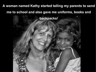 A woman named Kathy started telling my parents to send me to school and also gave me uniforms, books and backpacks! 