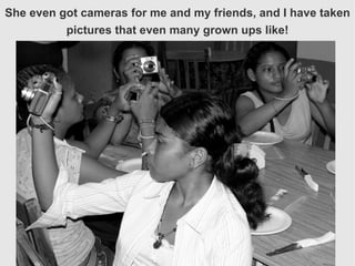 She even got cameras for me and my friends, and I have taken pictures that even many grown ups like! 