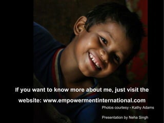 I f you want to know more about me, just visit the website: www.empowermentinternational.com Presentation by Neha Singh Photos courtesy - Kathy Adams 