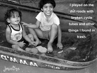 I played on the dirt roads with broken cycle tubes and other things I found in trash. 