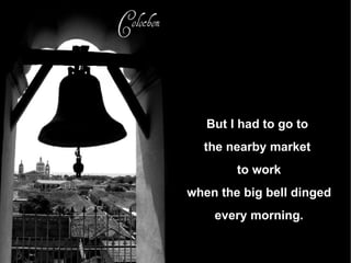 But I had to go to  the nearby market  to work when the big bell dinged every morning. 