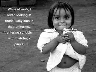 While at work, I loved looking at those lucky kids in their uniforms,  entering schools with their back packs. 