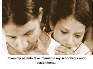 Even my parents take interest in my schoolwork and assignments. 