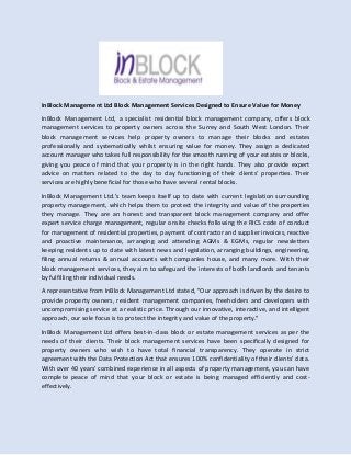 InBlock Management Ltd Block Management Services Designed to Ensure Value for Money
InBlock Management Ltd, a specialist residential block management company, offers block
management services to property owners across the Surrey and South West London. Their
block management services help property owners to manage their blocks and estates
professionally and systematically whilst ensuring value for money. They assign a dedicated
account manager who takes full responsibility for the smooth running of your estates or blocks,
giving you peace of mind that your property is in the right hands. They also provide expert
advice on matters related to the day to day functioning of their clients' properties. Their
services are highly beneficial for those who have several rental blocks.
InBlock Management Ltd.’s team keeps itself up to date with current legislation surrounding
property management, which helps them to protect the integrity and value of the properties
they manage. They are an honest and transparent block management company and offer
expert service charge management, regular onsite checks following the RICS code of conduct
for management of residential properties, payment of contractor and supplier invoices, reactive
and proactive maintenance, arranging and attending AGMs & EGMs, regular newsletters
keeping residents up to date with latest news and legislation, arranging buildings, engineering,
filing annual returns & annual accounts with companies house, and many more. With their
block management services, they aim to safeguard the interests of both landlords and tenants
by fulfilling their individual needs.
A representative from InBlock Management Ltd stated, "Our approach is driven by the desire to
provide property owners, resident management companies, freeholders and developers with
uncompromising service at a realistic price. Through our innovative, interactive, and intelligent
approach, our sole focus is to protect the integrity and value of the property."
InBlock Management Ltd offers best-in-class block or estate management services as per the
needs of their clients. Their block management services have been specifically designed for
property owners who wish to have total financial transparency. They operate in strict
agreement with the Data Protection Act that ensures 100% confidentiality of their clients' data.
With over 40 years' combined experience in all aspects of property management, you can have
complete peace of mind that your block or estate is being managed efficiently and cost-
effectively.
 