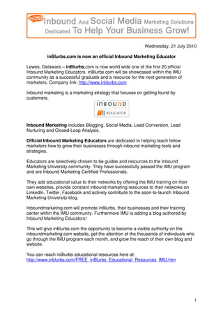 Wednesday, 21 July 2010

          inBlurbs.com is now an official Inbound Marketing Educator

Lewes, Delaware – inBlurbs.com is now world wide one of the first 20 official
Inbound Marketing Educators. inBlurbs.com will be showcased within the IMU
community as a successful graduate and a resource for the next generation of
marketers. Company link: http://www.inblurbs.com

Inbound marketing is a marketing strategy that focuses on getting found by
customers.




Inbound Marketing includes Blogging, Social Media, Lead Conversion, Lead
Nurturing and Closed-Loop Analysis.

Official Inbound Marketing Educators are dedicated to helping teach fellow
marketers how to grow their businesses through inbound marketing tools and
strategies.

Educators are selectively chosen to be guides and resources to the Inbound
Marketing University community. They have successfully passed the IMU program
and are Inbound Marketing Certified Professionals.

They add educational value to their networks by offering the IMU training on their
own websites, provide constant inbound marketing resources to their networks on
LinkedIn, Twitter, Facebook and actively contribute to the soon-to-launch Inbound
Marketing University blog.

Inboundmarketing.com will promote inBlurbs, their businesses and their training
center within the IMU community. Furthermore IMU is adding a blog authored by
Inbound Marketing Educators!

This will give inBlurbs.com the opportunity to become a visible authority on the
inboundmarketing.com website, get the attention of the thousands of individuals who
go through the IMU program each month, and grow the reach of their own blog and
website.

You can reach inBlurbs educational resources here at:
http://www.inblurbs.com/FREE_inBlurbs_Educational_Resources_IMU.htm




                                                                                     1
 