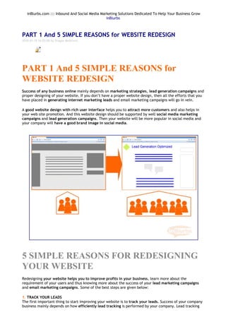 inBlurbs.com ::: Inbound And Social Media Marketing Solutions Dedicated To Help Your Business Grow
                                                inBlurbs



PART 1 And 5 SIMPLE REASONS for WEBSITE REDESIGN
2010-03-18 16:03:00 by Dragan Mestrovic


          Object 1




PART 1 And 5 SIMPLE REASONS for
WEBSITE REDESIGN
Success of any business online mainly depends on marketing strategies, lead generation campaigns and
proper designing of your website. If you don’t have a proper website design, then all the efforts that you
have placed in generating internet marketing leads and email marketing campaigns will go in vein.

A good website design with rich user interface helps you to attract more customers and also helps in
your web site promotion. And this website design should be supported by well social media marketing
campaigns and lead generation campaigns. Then your website will be more popular in social media and
your company will have a good brand image in social media.




5 SIMPLE REASONS FOR REDESIGNING
YOUR WEBSITE
Redesigning your website helps you to improve profits in your business, learn more about the
requirement of your users and thus knowing more about the success of your lead marketing campaigns
and email marketing campaigns. Some of the best steps are given below:

1. TRACK YOUR LEADS
The first important thing to start improving your website is to track your leads. Success of your company
business mainly depends on how efficiently lead tracking is performed by your company. Lead tracking
 