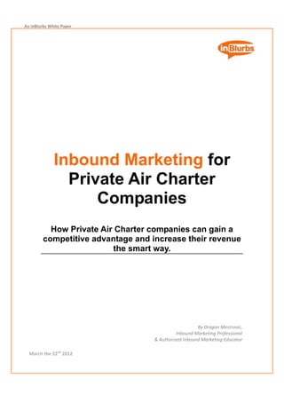 An inBlurbs White Paper 




                                                                            
                                                                            
                                                                            
                                                                            
                                                                            
                                                                            
                                                                            
                                                                            
                                                                            
                                                                            
                                                                            
                                                                            
                                                                            



              Inbound Marketing for
                Private Air Charter
                    Companies
           How Private Air Charter companies can gain a
         competitive advantage and increase their revenue
                          the smart way.
                                 
                                                                             
                                                                             
                                                                             
                                                                             
                                                                             
                                                                             
                                                                             
                                                                             
                                                                             
                                                                             
                                                       By Dragan Mestrovic,  
                                              Inbound Marketing Professional 
                                    & Authorized Inbound Marketing Educator 

  March the 22nd 2012 
 