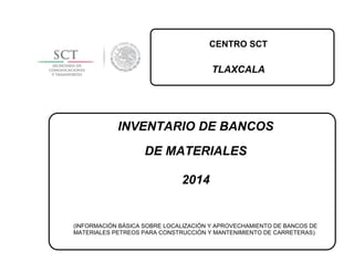 CENTRO SCT
TLAXCALA
INVENTARIO DE BANCOS
DE MATERIALES
2014
(INFORMACIÓN BÁSICA SOBRE LOCALIZACIÓN Y APROVECHAMIENTO DE BANCOS DE
MATERIALES PETREOS PARA CONSTRUCCIÓN Y MANTENIMIENTO DE CARRETERAS)
 