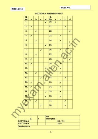 ROLL NO.

INBO - 2014

SECTION A: ANSWER SHEET
a

2.

✔

b

c

d
✔

✔
✔

7.

✔

28.

✔

✔

30.

✔
✔

✔

32.

✔

34.

✔

15.

✔

33.

m

14.

✔

.a
lle
✔

13.

✔

31.

✔

12.

✔

29.

✔

11.

25.

27.

✔

10.

✔

n.

9.

✔
✔

26.

✔

✔

✔

35.

✔

17.

✔

36.

✔

ye
xa

16.

✔

18.

37.
✔

m

19.

X

Y

d

✔

24.

6.

8.

c

✔

23.
✔

5.

b

22.

✔

4.

a

21.
✔

3.

Q.
No.
20.

ac
.in

Q.
No.
1.

✔

38.

✔

Not
attempted

SECTION A
SECTION B
Total score =

3X - Y =
3X =

-1-

 