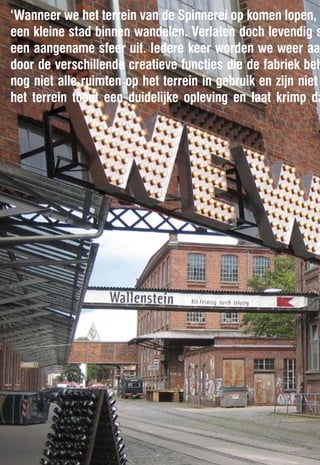 ‘Wanneer we het terrein van de Spinnerei op komen lopen, l
een kleine stad binnen wandelen. Verlaten doch levendig s
een aangename sfeer uit. Iedere keer worden we weer aan
door de verschillende creatieve functies die de fabriek beh
nog niet alle ruimten op het terrein in gebruik en zijn niet
het terrein toont een duidelijke opleving en laat krimp da
 