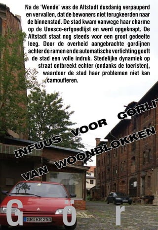 Na de ‘Wende’ was de Altstadt dusdanig verpauperd
    en vervallen, dat de bewoners niet terugkeerden naar
     de binnenstad. De stad kwam vanwege haar charme
     op de Unesco-erfgoedlijst en werd opgeknapt. De
     Altstadt staat nog steeds voor een groot gedeelte
     leeg. Door de overheid aangebrachte gordijnen
     achter de ramen en de automatische verlichting geeft
       de stad een volle indruk. Stedelijke dynamiek op
          straat ontbreekt echter (ondanks de toeristen),
            waardoor de stad haar problemen niet kan
              camoufleren.




                                                   r lIt
                                           Go
                          or
                        vo                        en
                                                k
     us      ok
In fu     bl
        on
      wo
  van



G                  ö                     r
 