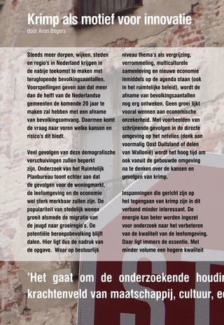 Krimp als motief voor innovatie
door Aron Bogers



Steeds meer dorpen, wijken, steden     niveau thema’s als vergrijzing,
en regio’s in Nederland krijgen in     verrommeling, multiculturele
de nabije toekomst te maken met        samenleving en nieuwe economie
teruglopende bevolkingsaantallen.      inmiddels op de agenda staan (ook
Voorspellingen geven aan dat meer      in het ruimtelijke beleid), wordt de
dan de helft van de Nederlandse        afname van bevolkingsaantallen
gemeenten de komende 20 jaar te        nog erg ontweken. Geen groei lijkt
maken zal hebben met een afname        vooral wennen aan economische
van bevolkingsomvang. Daarmee komt     onzekerheid. Met voorbeelden van
de vraag naar voren welke kansen en    schrijnende gevolgen in de directe
risico’s dit biedt.                    omgeving op het netvlies (denk aan
                                       voormalig Oost Duitsland of delen
Veel gevolgen van deze demografische   van Wallonië) wordt het hoog tijd om
verschuivingen zullen beperkt          ook vanuit de gebouwde omgeving
zijn. Onderzoek van het Ruimtelijk     na te denken over de kansen en
Planbureau toont echter aan dat        gevolgen van krimp.
de gevolgen voor de woningmarkt,
de leefomgeving en de economie         Inspanningen die gericht zijn op
wel sterk merkbaar zullen zijn. De     het tegengaan van krimp zijn in dit
populariteit van stedelijk wonen       verband minder interessant. De
groeit alsmede de migratie van         energie kan beter worden ingezet
de jeugd naar groeiregio’s. De         voor onderzoek naar het verbeteren
potentiële beroepsbevolking blijft     van de kwaliteit van de leefomgeving.
dalen. Hier ligt dus de nadruk van     Daar ligt immers de essentie. Met
de opgave. Waar op bestuurlijk         minder volume een hogere kwaliteit




’Het gaat om de onderzoekende houdin
krachtenveld van maatschappij, cultuur, ec
 