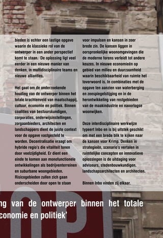 bieden is echter een lastige opgave      voor impulsen en kansen in zeer
    waarin de klassieke rol van de           brede zin. De kansen liggen in
    ontwerper in een ander perspectief       oorspronkelijke woonomgevingen die
    komt te staan. De oplossing ligt veel    de moderne forens verleidt tot andere
    eerder in een nieuwe manier van          keuzes. In nieuwe economieën op
    denken, in multidisciplinaire teams en   gebied van milieu en duurzaamheid
    nieuwe allianties.                       waarin beschikbaarheid van ruimte het
                                             toverwoord is. In combinaties met de
    Het gaat om de onderzoekende             opgave ten aanzien van waterberging
    houding van de ontwerper binnen het      en zeespiegelstijging en in de
    totale krachtenveld van maatschappij,    herontwikkeling van restgebieden
    cultuur, economie en politiek. Binnen    van de maakindustrie en naoorlogse
    coalities van bestuurskundigen,          woonwijken.
    corporaties, onderwijsinstellingen,
    zorgaanbieders, architecten en           Deze interdisciplinaire werkwijze
    landschappers dient de juiste context    typeert Inbo en is bij uitstek geschikt
    voor de opgave vastgesteld te            om met een brede blik te kijken naar
    worden. Decentralisatie vraagt om        de kansen voor Krimp. Denken in
    hybride regio’s die vitaliteit tonen     strategieën, scenario’s vertalen in
    door veelzijdigheid. Er dient een        ruimtelijke concepten en innovatieve
    einde te komen aan monofunctionele       oplossingen is de uitdaging voor
    ontwikkelingen als bedrijventerreinen    adviseurs, stedenbouwkundigen,
    en suburbane woongebieden.               landschapsarchitecten en architecten.
    Risicogebieden zullen zich gaan
    onderscheiden door open te staan         Binnen Inbo vinden zij elkaar.




ng van de ontwerper binnen het totale
conomie en politiek’
 