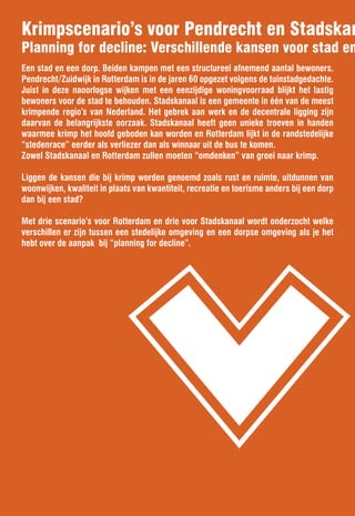 Krimpscenario’s voor Pendrecht en Stadskan
Planning for decline: Verschillende kansen voor stad en




                               v
Een stad en een dorp. Beiden kampen met een structureel afnemend aantal bewoners.
Pendrecht/Zuidwijk in Rotterdam is in de jaren 60 opgezet volgens de tuinstadgedachte.
Juist in deze naoorlogse wijken met een eenzijdige woningvoorraad blijkt het lastig
bewoners voor de stad te behouden. Stadskanaal is een gemeente in één van de meest
krimpende regio’s van Nederland. Het gebrek aan werk en de decentrale ligging zijn
daarvan de belangrijkste oorzaak. Stadskanaal heeft geen unieke troeven in handen
waarmee krimp het hoofd geboden kan worden en Rotterdam lijkt in de randstedelijke
“stedenrace” eerder als verliezer dan als winnaar uit de bus te komen.
Zowel Stadskanaal en Rotterdam zullen moeten “omdenken” van groei naar krimp.

Liggen de kansen die bij krimp worden genoemd zoals rust en ruimte, uitdunnen van
woonwijken, kwaliteit in plaats van kwantiteit, recreatie en toerisme anders bij een dorp
dan bij een stad?

Met drie scenario’s voor Rotterdam en drie voor Stadskanaal wordt onderzocht welke
verschillen er zijn tussen een stedelijke omgeving en een dorpse omgeving als je het
hebt over de aanpak bij “planning for decline”.
 