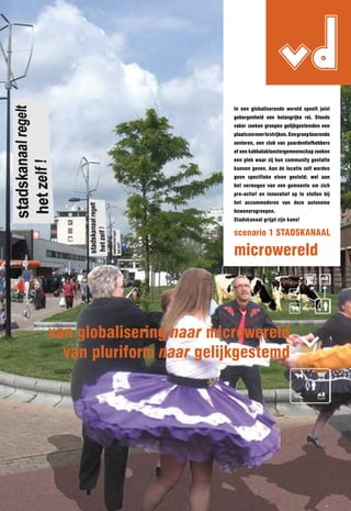 vd
                          In een globaliserende wereld speelt juist
                          geborgenheid een belangrijke rol. Steeds
                          vaker zoeken groepen gelijkgestemden een
                          plaats om neer te strijken. Een groep boerende
                          senioren, een club van paardenliefhebbers
                          of een kabbalakloostergemeenschap zoeken
                          een plek waar zij hun community gestalte
                          kunnen geven. Aan de locatie zelf worden
                          geen specifieke eisen gesteld; wel aan
                          het vermogen van een gemeente om zich
                          pro-actief en innovatief op te stellen bij
                          het accommoderen van deze autonome
                          bewonersgroepen.
                          Stadskanaal grijpt zijn kans!

                          scenario 1 STADSKAnAAl

                          microwereld



van globalisering naar microwereld
  van pluriform naar gelijkgestemd
 
