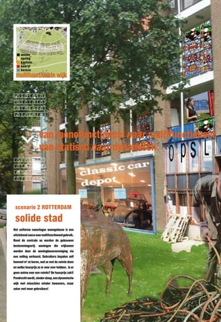 wonen
     opslag
     kantoor
     bedrijf
     horeca
 multifunctionele wijk




                    van monofunctioneel naar multifunctioneel
                    van statisch naar dynamisch




 scenario 2 ROTTERDAM

 solide stad
Het uniforme naoorlogse woongebouw is een
uitstekend casco voor multifunctioneel gebruik.
Rond de centrale as worden de gebouwen
bestemmingsvrij: woningen die vrijkomen
worden door de woningbouwvereniging via
een veiling verhuurd. Gebruikers bepalen zelf
hoeveel m2 ze huren, wat ze met de ruimte doen
en welke huurprijs ze er voor over hebben. Is er
geen animo voor een ruimte? De huurprijs zakt!
Pendrecht wordt, zónder sloop, een dynamische
wijk met misschien minder bewoners, maar
zeker met meer gebruikers!
 