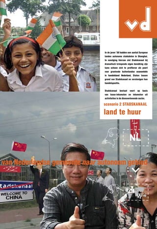 vd
                               In de jaren ‘30 hadden een aantal Europese
                               landen autonome stadsdelen in Shanghai.
                               In navolging hiervan ziet Stadskanaal bij
                               dramatisch krimpende eigen bevolking zijn
                               kans schoon zich te profileren als poort
                               voor groeiende buitenlandse economieën
                               in handelsland nederland. Staten leasen
                               grond van Stadskanaal en verstevigen hun
                               handelspositie.


                               Stadskanaal    bestaat    voort   op   basis
                               van lease-inkomsten en inkomsten uit
                               activiteiten in de diensverlenende sector.

                               scenario 2 STADSKAnAAl

                               land te huur




van nederlandse gemeente naar autonoom gebied
 
