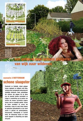 bestaande verbindingen




   recreatieve linten




                   van gebouw naar schone slaapster
                   van wijk naar wildernis


scenario 3 ROTTERDAM

schone slaapster
 Pendrecht en Zuidwijk, eiland gelegen
 tussen regiopark en zuidpark rond Ahoy,
 verliezen door voortgaande verdunning hun
 stedelijke betekenis. Oude verbindingen
 die verloren zijn gegaan bij de bouw
 van de tuinstad worden herontdekt en
 krijgen in aansluiting op de parken een
 functie als nieuwe recreatieve dragers
 tussen stad en landelijk gebied. Tussen
 de   linten   verwildert   en   vernat   het
 landschap. langs de oude linten blijven
 de gebouwen gehandhaafd en zijn naast
 wonen in gebruik als parkeergebouw,
 leisurecenter, botenopslag of survival
 hotel. De bebouwing tussen de linten
 wordt ingepakt in afwachting van tijden
 met groei.
 