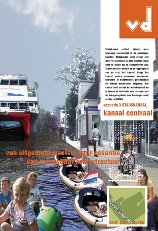 Stadskanaal
                                                     vd
                                                verliest   steeds   meer
                               bewoners voornamelijk in de naoorlogse
                               buurten. Stadskanaal kiest ervoor niet
                               meer te investeren in deze buurten maar
                               deze te slopen als ze afgeschreven zijn.
                               Stadskanaal zet alles in op de ruggengraat
                               van de stad: het kanaal. langs het
                               kanaal worden gebouwen opgeknapt,
                               bewoners en ondernemers gestimuleerd
                               en nieuwe activiteiten ontplooid. Het
                               kanaal biedt vertier én woonkwaliteit en
                               is tevens de hoofdader voor vervoer: met
                               de draagvleugelboot was Groningen nooit
                               eerder zo dichtbij.

                              scenario 3 STADSKAnAAl

                              kanaal centraal




van uitgebreid weefsel naar essentie
       van onleesbaar naar structuur




                                   kern met karakter
 