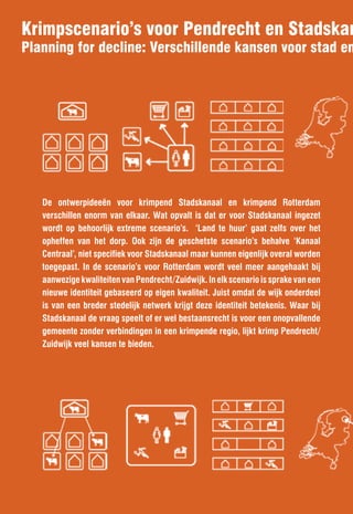 Krimpscenario’s voor Pendrecht en Stadskan
Planning for decline: Verschillende kansen voor stad en




   De ontwerpideeën voor krimpend Stadskanaal en krimpend Rotterdam
   verschillen enorm van elkaar. Wat opvalt is dat er voor Stadskanaal ingezet
   wordt op behoorlijk extreme scenario’s. ‘Land te huur’ gaat zelfs over het
   opheffen van het dorp. Ook zijn de geschetste scenario’s behalve ‘Kanaal
   Centraal’, niet specifiek voor Stadskanaal maar kunnen eigenlijk overal worden
   toegepast. In de scenario’s voor Rotterdam wordt veel meer aangehaakt bij
   aanwezige kwaliteiten van Pendrecht/Zuidwijk. In elk scenario is sprake van een
   nieuwe identiteit gebaseerd op eigen kwaliteit. Juist omdat de wijk onderdeel
   is van een breder stedelijk netwerk krijgt deze identiteit betekenis. Waar bij
   Stadskanaal de vraag speelt of er wel bestaansrecht is voor een onopvallende
   gemeente zonder verbindingen in een krimpende regio, lijkt krimp Pendrecht/
   Zuidwijk veel kansen te bieden.
 
