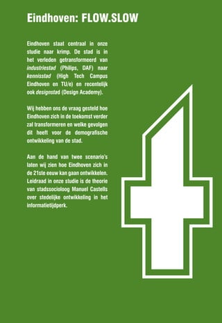 Eindhoven: FlOW.SlOW




                                        t
Eindhoven staat centraal in onze
studie naar krimp. De stad is in
het verleden getransformeerd van
industriestad (Philips, DAF) naar
kennisstad (High Tech Campus
Eindhoven en TU/e) en recentelijk
ook designstad (Design Academy).

Wij hebben ons de vraag gesteld hoe
Eindhoven zich in de toekomst verder
zal transformeren en welke gevolgen
dit heeft voor de demografische
ontwikkeling van de stad.

Aan de hand van twee scenario’s
laten wij zien hoe Eindhoven zich in
de 21ste eeuw kan gaan ontwikkelen.
Leidraad in onze studie is de theorie
van stadssocioloog Manuel Castells
over stedelijke ontwikkeling in het
informatietijdperk.
 