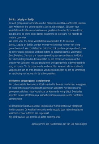 Görlitz, Leipzig en Berlijn
De ASA groep is na voorstudies en het bezoek aan de BNA-conferentie Bouwen
voor Krimp met drie ontwerpateliers aan het werk gegaan. Zij kozen voor
verschillende locaties en schaalniveaus; gerelateerd aan het fenomeen Krimp.
Een blik over de grens bleek daarbij inspirerend en leerzaam. Het maakte de
materie concreter.
We kozen voor drie totaal verschillende voorbeelden. In de plaatsen,
Görlitz, Leipzig en Berlijn, werden we met verschillende vormen van krimp
geconfronteerd. We constateerden dat krimp ook positieve gevolgen heeft, vaak
op onverwachte gebieden. Dit bleek tijdens de excursie naar het voormalige
Oost Duitsland. Zo staat ons nog de opmerking van een ambtenaar in Görlitz
bij: “door de leegstand is de binnenstad nu een prooi voor senioren uit het
westen van Duitsland, met als gevolg meer werkgelegenheid in bijvoorbeeld de
zorg en horeca.” In de projecten die we bezochten kwamen alle verschillende
vakgebieden aan de orde. Meerdere voorbeelden droegen bij aan de verbreding
en verdieping van het werk in de ontwerpateliers.

Verdunnen, teruggegeven, transformeren
Het ontwerpatelier keek door middel van de drie thema’s: verdunnen, teruggeven
en transformeren op verschillende plaatsen in Nederland niet alleen naar de
gevolgen van krimp, maar vooral naar de kansen die krimp biedt. De studies
leverden nieuwe identiteiten op, innovatieve ideeën en verassende ruimtelijke
verkenningen.

De resultaten van dit ASA-atelier Bouwen voor Krimp hebben we vastgelegd
in dit magazine. De kwaliteit hiervan is mede bepaald door het enthousiasme
waarmee er door iedereen aan is gewerkt.
Het eindresultaat laat zien dat dit zeker het geval was!

                       Jacques Prins Jan Hoedemaker Jan van Dijk Aron Bogers
 