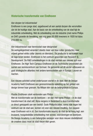 Historische transformatie van Eindhoven

Van dorpen tot industriestad
Eindhoven is een jonge stad, opgebouwd uit een aantal dorpen die versmolten
zijn tot de huidige stad. Aan de basis van de ontwikkeling van de stad ligt de
industriële ontwikkeling. Met de ontwikkeling van de industrie (met name Philips
en DAF) groeide de bevolking, van nog geen 50.000 inwoners in 1920 tot bijna
210.000 nu.

Van industriestad naar kennisstad naar designstad
De werkgelegenheid verandert steeds meer van blue collar (productie) naar
vrijwel geheel white collar (kennis en diensten). De productie is vertrokken naar
de lage lonen landen. Eindhoven is het centrum geworden van Research &
Development. De R&D ontwikkelingen in de stad vormen een nieuwe spil voor
Eindhoven. De High Tech Campus Eindhoven en de Technische Universiteit zijn
samen een kenniscentrum van formaat. De gemeente wil dit verder uitbouwen en
gaat strategische allianties met andere kennissteden aan in Europa: Leuven en
Aachen.

Een nieuwe activiteit schiet ondertussen wortel in de stad. Met de Design
Academy heeft Eindhoven een gerenommeerde opleiding op het gebied van
design binnen haar grenzen. Na Milaan één van de belangrijkste in Europa.

Positie Eindhoven sterk verbonden aan Philips
Met de transformatie van de bedrijven – en dan met name Philips – in de stad
transformeert de stad zelf. Bijna nergens in Nederland is deze transformatie
zo direct gekoppeld aan een bedrijf. Oude Philipslocaties, soms vlak tegen het
centrum van de stad aan, komen vrij voor een nieuwe invulling. Een opgave
waar Eindhoven vol in zit. Een transformatie waarbij de stad de lat hoog legt: een
bruisend, hoogstedelijke ontwikkeling met wonen, voorzieningen en bedrijven.
De Design Academy is een belangrijke aanjager voor deze nieuwe stedelijkheid:
de creative class moet de stad nieuw elan geven.
 