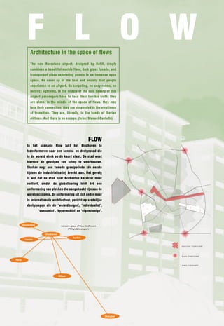 F l O W
  Architecture in the space of flows
  The new Barcelona airport, designed by Bofill, simply
  combines a beautiful marble floor, dark glass facade, and
  transparant glass seperating panels in an immense open
  space. no cover up of the fear and anxiety that people
  experience in an airport. no carpeting, no cozy rooms, no
  indirect lightning. In the middle of the cold beauty of this
  airport passengers have to face their terrible truth: they
  are alone, in the middle of the space of flows, they may
  lose their connection, they are suspended in the emptiness
  of transition. They are, literally, in the hands of Iberian
  Airlines. And there is no escape. (bron: Manuel Castells)




                                           FlOW
In het scenario Flow lukt het Eindhoven te
transformeren naar een kennis- en designstad die
in de wereld sterk op de kaart staat. De stad weet
hiermee de gevolgen van krimp te weerhouden.
Sterker nog: een tweede groeiperiode (de eerste
tijdens de industrialisatie) breekt aan. Het gevolg
is wel dat de stad haar Brabantse karakter meer
verliest, omdat de globalisering leidt tot een
uniformering van plekken die aangehaakt zijn aan de
wereldeconomie. De uniformering uit zich onder meer
in internationale architectuur, gericht op stedelijke
doelgroepen als de ‘wereldburger’, ‘individualist’,
        ‘consumist’, ‘hypermobiel’ en ‘eigenzinnige’.
 