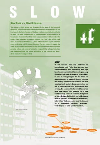 S l O W
Slow Food -> Slow Urbanism
“Our century, which began and developed in the sign of the industrial




                                                                                                               tf
revolution, first invented the machine and then turned it into a model for our
lives”, wrote the Italian founders of the Slow-Food movement in their manifesto
of 1989. “We have become slaves to speed and have all succumbed to a
treacherous virus called Fast life, which has uprooted our habits, invaded the
privacy of our homes and forced us to consume Fast Food.” Just as Slow Food
seeks to counteract Fast Food (…), Slow Urbanism seeks ways to let cities
grown (or develop, red.) in a natural manner. The core concept is always the
same: to pay renewed attention to quality, substance and authenticity while
pursuing values and norms of collective responsibility, with participation
and engagement from the bottom up instead of the from the top down.
(bron: www.slowmanagement.nl)




                                                                      Slow
                                                                      In   het    scenario   Slow   mist   Eindhoven    de
                                                                      internationale boot. Philips kiest ook voor haar
                                                                      kennisontwikkeling voor verplaatsing naar lage
                                                                      lonen landen, waar inmiddels kennis ook op een hoog
                                                                      niveau ligt. DAF is met de productie al vertrokken.
                                                                      De stad is ‘teruggeworpen’ tot het lokale en
                                                                      regionale netwerk en als gevolg daarvan krimpt de
                                                                      stad duidelijk. Wel ontwikkelt Eindhoven zich sterk
                                                                      vanuit de lokale context. De dorpenstructuur van
                                                                      voor de industrialisatie wordt weer zichtbaar door
                                                                      de krimp. Een kans voor Eindhoven in dit scenario’s
                                                                      is de ‘slow economy’ (een afgeleide van de Slow
                                                                      Food beweging): een lokale economie sterk gericht
                                                                      op noord-Brabant. De identiteit van het Brabantse
                                                                      leven en specifieke streekproducten horen hierbij.
                                                                      In het ‘lokale’ Eindhoven voelen vooral doelgroepen
                                                                      als de ‘traditioneel’, ‘dorpeling’, ‘principieel’,
                                                                      ‘landschapper’ en ‘stille genieter’ zich thuis.
 
